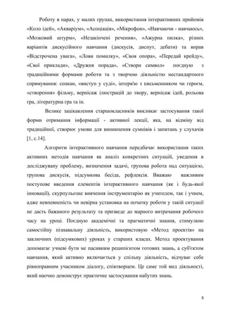 Роботу в парах, у малих групах, використання інтерактивних прийомів
«Коло ідей», «Акваріум», «Асоціація», «Мікрофон», «Навчаючи - навчаюсь»,
«Мозковий штурм», «Незакінчені речення», «Ажурна пилка», різних
варіантів дискусійного навчання (дискусія, диспут, дебати) та вправ
«Відстрочена увага», «Лови помилку», «Своя опора», «Передай крейду»,
«Свої приклади», «Дружня порада», «Створи символ» поєдную з
традиційними формами роботи та з творчою діяльністю нестандартного
спрямування: сенкан, «виступ у суді», інтерв'ю з письменником чи героєм,
«створення» фільму, вернісаж ілюстрацій до твору, вернісаж ідей, рольова
гра, літературна гра та ін.
Велике зацікавлення старшокласників викликає застосування такої
форми отримання інформації - активної лекції, яка, на відміну від
традиційної, створює умови для виникнення сумнівів і запитань у слухачів
[1, с.14].
Алгоритм інтерактивного навчання передбачає використання таких
активних методів навчання як аналіз конкретних ситуацій, уведення в
досліджувану проблему, визначення задачі, групова робота над ситуацією,
групова дискусія, підсумкова бесіда, рефлексія. Вважаю важливим
поступове введення елементів інтерактивного навчання (як і будь-якої
інновації), скурпульозне вивчення інструментарію як учителем, так і учнем,
адже невпевненість чи невірна установка на початку роботи у такій ситуації
не дасть бажаного результату та призведе до марного витрачання робочого
часу на уроці. Поєдную академічні та прагматичні знання, стимулюю
самостійну пізнавальну діяльність, використовую «Метод проектів» на
заключних (підсумкових) уроках у старших класах. Метод проектування
допомагає учневі бути не пасивним реципієнтом готових знань, а суб'єктом
навчання, який активно включається у спільну діяльність, відчуває себе
рівноправним учасником діалогу, співтворцем. Це саме той вид діяльності,
який наочно демонструє практичне застосування набутих знань.
8
 