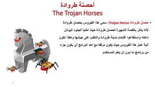 ‫طروادة‬ ‫أحصىت‬
The Trojan Horses
•‫طروادة‬ ‫حصان‬Trojan Horse:‫طروادة‬ ‫بحصان‬ ‫الفٌروس‬ ‫هذا‬ ً‫سم‬
‫الٌونان‬ ‫الجنود‬ ‫اختبأ‬ ‫حٌث‬ ‫طروادة‬ ‫لحصان‬ ‫الشهٌرة‬ ‫بالمصة‬ ‫ٌذكر‬ ‫ألنه‬
‫تكون‬ ‫وهكذا‬ ‫جٌشها‬ ‫على‬ ‫والتغلب‬ ‫طروادة‬ ‫مدٌنة‬ ‫التحام‬ ‫واستطاعوا‬ ‫داخله‬
‫جزء‬ ‫ٌكون‬ ‫أي‬ ‫البرامج‬ ‫أحد‬ ‫مع‬ ‫مرفما‬ ‫ٌكون‬ ‫حٌث‬ ‫الفٌروس‬ ‫هذا‬ ‫عمل‬ ‫آلٌة‬
‫المستخدم‬ ‫ٌعلم‬ ‫إن‬ ‫دون‬ ‫ما‬ ‫برنامج‬ ‫من‬
19
 