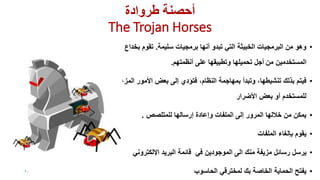 ‫طروادة‬ ‫أحصىت‬
The Trojan Horses
•‫سلٌمة‬ ‫برمجٌات‬ ‫أنها‬ ‫تبدو‬ ً‫الت‬ ‫الخبٌثة‬ ‫البرمجٌات‬ ‫من‬ ‫وهو‬.‫بخداع‬ ‫تموم‬
‫المستخدمٌن‬‫من‬‫أجل‬‫على‬ ‫وتطبٌمها‬ ‫تحمٌلها‬‫أنظمتهم‬.
•‫بعض‬ ‫إلى‬ ‫فتؤدي‬ ،‫النظام‬ ‫بمهاجمة‬ ‫وتبدأ‬ ،‫تنشٌطها‬ ‫بذلن‬ ‫فٌتم‬‫المزعجة‬ ‫األمور‬
‫بعض‬ ‫أو‬ ‫للمستخدم‬‫األضرار‬
•‫للمتلصص‬ ‫إرسالها‬ ‫وإعادة‬ ‫الملفات‬ ‫إلى‬ ‫المرور‬ ‫خاللها‬ ‫من‬ ‫ٌمكن‬.
•‫ٌموم‬‫بإلغاء‬‫الملفات‬
•‫ٌرسل‬‫الموجودٌن‬ ‫الى‬ ‫منن‬ ‫مزٌفة‬ ‫رسائل‬ً‫ف‬‫البرٌد‬ ‫لائمة‬ً‫اإللكترون‬
•‫الحماٌة‬ ‫ٌفتح‬‫الخاصة‬‫بن‬ً‫لمخترل‬‫الحاسوب‬20
 