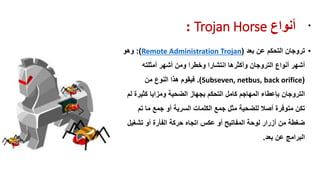‫أوىاع‬Trojan Horse: •
•‫تروجان‬‫بعد‬ ‫عن‬ ‫التحكم‬(Remote Administration Trojan:)‫وهو‬
‫أنواع‬ ‫أشهر‬‫التروجان‬‫أمثلته‬ ‫أشهر‬ ‫ومن‬ ‫وخطرا‬ ‫انتشارا‬ ‫وأكثرها‬
(Subseven, netbus, back orifice.)‫من‬ ‫النوع‬ ‫هذا‬ ‫فٌموم‬
‫التروجان‬‫لم‬ ‫كثٌرة‬ ‫ومزاٌا‬ ‫الضحٌة‬ ‫بجهاز‬ ‫التحكم‬ ‫كامل‬ ‫المهاجم‬ ‫بإعطاء‬
‫تم‬ ‫ما‬ ‫جمع‬ ‫أو‬ ‫السرٌة‬ ‫الكلمات‬ ‫جمع‬ ‫مثل‬ ‫للضحٌة‬ ‫أصال‬ ‫متوفرة‬ ‫تكن‬
‫تشغٌل‬ ‫أو‬ ‫الفأرة‬ ‫حركة‬ ‫اتجاه‬ ‫عكس‬ ‫أو‬ ‫المفاتٌح‬ ‫لوحة‬ ‫أزرار‬ ‫من‬ ‫ضغطة‬
‫بعد‬ ‫عن‬ ‫البرامج‬.
 