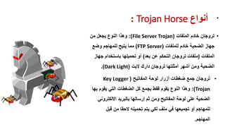 ‫أوىاع‬Trojan Horse: •
•‫تروجان‬‫الملفات‬ ‫خادم‬(File Server Trojan:)‫من‬ ‫ٌجعل‬ ‫النوع‬ ‫وهذا‬
‫للملفات‬ ‫خادم‬ ‫الضحٌة‬ ‫جهاز‬(FTP Server)‫وضع‬ ‫للمهاجم‬ ‫ٌتٌح‬ ‫مما‬
‫الملفات‬(‫بعد‬ ‫عن‬ ‫التحكم‬ ‫تروجان‬ ‫ملفات‬)‫جهاز‬ ‫باستخدام‬ ‫تحمٌلها‬ ‫أو‬
‫الٌت‬ ‫دارن‬ ‫تروجان‬ ‫أمثلتها‬ ‫أشهر‬ ‫ومن‬ ‫الضحٌة‬(Dark Light.)
•‫المفاتٌح‬ ‫لوحة‬ ‫أزرار‬ ‫ضغطات‬ ‫جمع‬ ‫تروجان‬(Key Logger
Trojan:)‫بجمع‬ ‫فمط‬ ‫ٌموم‬ ‫النوع‬ ‫وهذا‬‫كل‬‫بها‬ ‫ٌموم‬ ً‫الت‬ ‫الضغطات‬
ً‫االلكترون‬ ‫بالبرٌد‬ ‫إرسالها‬ ‫ثم‬ ‫ومن‬ ‫المفاتٌح‬ ‫لوحة‬ ‫على‬ ‫الضحٌة‬
‫لبل‬ ‫من‬ ‫الحما‬ ‫تحمٌله‬ ‫ٌتم‬ ً‫لك‬ ‫ملف‬ ً‫ف‬ ‫تجمٌعها‬ ‫أو‬ ‫للمهاجم‬
‫المهاجم‬.
 