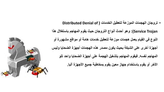 •‫الخدمات‬ ‫لتعطٌل‬ ‫الموزعة‬ ‫الهجمات‬ ‫تروجان‬(Distributed Denial of
Service Trojan:)‫أنواع‬ ‫أحدث‬ ‫وهو‬‫التروجان‬‫هذا‬ ‫باستغالل‬ ‫المهاجم‬ ‫ٌموم‬ ‫حٌث‬
‫لتعطٌل‬ ‫موزعة‬ ‫هجمات‬ ‫بعمل‬ ‫المٌام‬ ً‫ف‬ ‫النوع‬‫خدمات‬‫أو‬ ‫مشهورة‬ ‫موالع‬ ‫أو‬ ‫هامة‬
‫ولٌس‬ ‫الضحاٌا‬ ‫أجهزة‬ ‫الهجمات‬ ‫هذه‬ ‫مصدر‬ ‫ٌكون‬ ‫بحٌث‬ ‫الشبكة‬ ‫على‬ ‫أخرى‬ ‫أجهزة‬
‫نفسه‬ ‫المهاجم‬.‫تلو‬ ‫واحد‬ ‫الضحاٌا‬ ‫أجهزة‬ ‫على‬ ‫الهجمة‬ ‫بتشغٌل‬ ‫المهاجم‬ ‫فٌموم‬
‫آلٌا‬ ‫األجهزة‬ ‫جمٌع‬ ‫بمخاطبة‬ ‫ٌموم‬ ‫معٌن‬ ‫جهاز‬ ‫باستخدام‬ ‫ٌموم‬ ‫أو‬ ‫األخر‬.
 