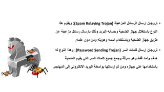•‫المزعجة‬ ‫الرسائل‬ ‫إرسال‬ ‫تروجان‬(Spam Relaying Trojan:)‫هذا‬ ‫وٌموم‬
‫جهاز‬ ‫باستغالل‬ ‫النوع‬‫الضحٌة‬‫عن‬ ‫مزعجة‬ ‫رسائل‬ ‫بإرسال‬ ‫وذلن‬ ‫البرٌد‬ ‫وحسابه‬
‫علمه‬ ‫دون‬ ‫ومن‬ ‫وهوٌته‬ ‫اسمه‬ ‫وباستخدام‬ ‫الضحٌة‬ ‫جهاز‬ ‫طرٌك‬.
•‫السر‬ ‫كلمات‬ ‫إرسال‬ ‫تروجان‬(Password Sending Trojan:)‫له‬ ‫النوع‬ ‫وهذا‬
‫الضحٌة‬ ‫ٌموم‬ ً‫الت‬ ‫السر‬ ‫كلمات‬ ‫جمٌع‬ ‫وجمع‬ ‫سرلة‬ ‫وهو‬ ‫فمط‬ ‫واحد‬ ‫هدف‬
‫المهاجم‬ ‫إلى‬ ً‫االلكترون‬ ‫البرٌد‬ ‫بواسطة‬ ‫إرسالها‬ ‫ثم‬ ‫ومن‬ ‫جهازه‬ ‫على‬ ‫باستخدامها‬.
 