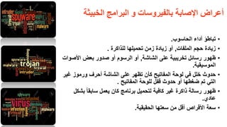 ‫الخبيثت‬ ‫البرامج‬ ‫و‬ ‫بالفيروساث‬ ‫اإلصابت‬ ‫أعراض‬
•‫تباطؤ‬‫الحاسوب‬ ‫أداء‬.
•‫زٌادة‬‫الملفات‬ ‫حجم‬,‫للذاكرة‬ ‫تحمٌلها‬ ‫زمن‬ ‫زٌادة‬ ‫أو‬.
•‫ظهور‬‫الشاشة‬ ‫على‬ ‫تخرٌبٌة‬ ‫رسائل‬,‫أو‬‫أو‬ ‫الرسوم‬‫األصوات‬ ‫بعض‬ ‫صدور‬
‫الموسٌمٌة‬.
•‫حدوث‬‫غٌر‬ ‫ورموز‬ ‫أحرف‬ ‫الشاشة‬ ‫على‬ ‫تظهر‬ ‫كأن‬ ‫المفاتٌح‬ ‫لوحة‬ ً‫ف‬ ‫خلل‬
‫المفاتٌح‬ ‫للوحة‬ ‫لفل‬ ‫حدوث‬ ‫أو‬ ‫ضغطها‬ ‫تم‬ ً‫الت‬.
•‫ظهور‬‫برنامج‬ ‫لتحمٌل‬ ‫كافٌة‬ ‫غٌر‬ ‫ذاكرة‬ ‫رسالة‬‫كان‬‫بشكل‬ ً‫ا‬‫سابم‬ ‫ٌعمل‬
‫عادي‬.
•‫سعة‬‫الحمٌمٌة‬ ‫سعتها‬ ‫من‬ ‫ألل‬ ‫األلراص‬.
27
 