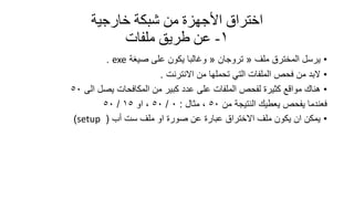 ‫خارجيت‬ ‫شبكت‬ ‫من‬ ‫األجهزة‬ ‫اختراق‬
1-‫ملفاث‬ ‫طريك‬ ‫عن‬
•‫ملف‬ ‫المخترق‬ ‫ٌرسل‬«‫تروجان‬«‫صٌغة‬ ‫على‬ ‫ٌكون‬ ‫وغالبا‬exe.
•‫االنترنت‬ ‫من‬ ‫تحملها‬ ً‫الت‬ ‫الملفات‬ ‫فحص‬ ‫من‬ ‫البد‬.
•‫الى‬ ‫ٌصل‬ ‫المكافحات‬ ‫من‬ ‫كبٌر‬ ‫عدد‬ ‫على‬ ‫الملفات‬ ‫لفحص‬ ‫كثٌرة‬ ‫موالع‬ ‫هنان‬50
‫من‬ ‫النتٌجة‬ ‫ٌعطٌن‬ ‫ٌفحص‬ ‫فعندما‬50‫مثال‬ ،:0/50‫او‬ ،15/50
•‫أب‬ ‫ست‬ ‫ملف‬ ‫او‬ ‫صورة‬ ‫عن‬ ‫عبارة‬ ‫االختراق‬ ‫ملف‬ ‫ٌكون‬ ‫ان‬ ‫ٌمكن‬(setup)
 