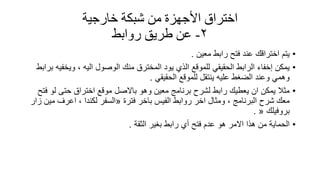 ‫خارجيت‬ ‫شبكت‬ ‫من‬ ‫األجهزة‬ ‫اختراق‬
2-‫طريك‬ ‫عن‬‫روابط‬
•‫معٌن‬ ‫رابط‬ ‫فتح‬ ‫عند‬ ‫اخترالن‬ ‫ٌتم‬.
•‫برابط‬ ‫وٌخفٌه‬ ، ‫الٌه‬ ‫الوصول‬ ‫منن‬ ‫المخترق‬ ‫ٌود‬ ‫الذي‬ ‫للمولع‬ ً‫الحمٌم‬ ‫الرابط‬ ‫إخفاء‬ ‫ٌمكن‬
ً‫الحمٌم‬ ‫للمولع‬ ‫ٌنتمل‬ ‫علٌه‬ ‫الضغط‬ ‫وعند‬ ً‫وهم‬.
•‫وهو‬ ‫معٌن‬ ‫برنامج‬ ‫لشرح‬ ‫رابط‬ ‫ٌعطٌن‬ ‫ان‬ ‫ٌمكن‬ ‫مثال‬‫باالصل‬‫فتح‬ ‫لو‬ ‫حتى‬ ‫اختراق‬ ‫مولع‬
‫فترة‬ ‫باخر‬ ‫الفٌس‬ ‫روابط‬ ‫اخر‬ ‫ومثال‬ ، ‫البرنامج‬ ‫شرح‬ ‫معن‬«‫زار‬ ‫مٌن‬ ‫اعرف‬ ، ‫لكندا‬ ‫السفر‬
‫بروفٌلن‬«.
•‫الثمة‬ ‫بغٌر‬ ‫رابط‬ ‫أي‬ ‫فتح‬ ‫عدم‬ ‫هو‬ ‫االمر‬ ‫هذا‬ ‫من‬ ‫الحماٌة‬.
 