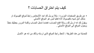 ‫؟‬ ‫الحساباث‬ ‫اختراق‬ ‫يتم‬ ‫كيف‬
•‫المزورة‬ ‫الصفحات‬ ‫طرٌك‬ ‫عن‬:‫لمولع‬ ‫رابط‬ ‫األشخاص‬ ‫احد‬ ‫لن‬ ‫ٌرسل‬ ‫مثال‬‫الفٌسبون‬‫او‬
‫شبٌه‬ ‫ادق‬ ‫بشكل‬‫بالفٌسبون‬‫النه‬ً‫األصل‬ ‫المولع‬ ‫هو‬ ‫لٌس‬ ‫فعلٌا‬
‫خطأ‬ ‫ٌعطٌن‬ ‫المرور‬ ‫وكلمة‬ ‫الحساب‬ ‫تدخل‬ ‫فعندما‬ ،‫الحساب‬ ‫افتح‬ ‫رسالة‬ ‫لن‬ ‫ارسل‬ ‫انه‬ ‫لن‬ ‫وٌمول‬
ً‫األصل‬ ‫المولع‬ ‫الى‬ ‫المولع‬ ‫وٌحول‬.
‫الطرٌمة‬ ‫هذه‬ ‫من‬ ‫للحماٌة‬:‫األصل‬ ‫هو‬ ‫انه‬ ‫من‬ ‫وتأكد‬ ‫ارسله‬ ‫الذي‬ ‫المولع‬ ‫رابط‬ ‫الحظ‬
 