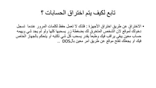 ‫؟‬ ‫الحساباث‬ ‫اختراق‬ ‫يتم‬ ‫لكيف‬ ‫تابع‬
•‫األجهزة‬ ‫اختراق‬ ‫طرٌك‬ ‫عن‬ ‫االختراق‬:‫ال‬ ‫فلذن‬‫المرور‬ ‫لكلمات‬ ‫حفظ‬ ‫تعمل‬‫عندما‬‫تسجل‬
‫لمولع‬ ‫دخولن‬‫بضغطة‬ ‫لن‬ ‫المتخرق‬ ‫الشخص‬ ‫الن‬‫زر‬‫ٌسحبها‬‫ولو‬ ‫كلها‬‫ٌجد‬ ‫لم‬ً‫ش‬‫وٌهمه‬
‫معٌن‬ ‫حساب‬‫ٌرالب‬ ‫ٌبمى‬ً‫ا‬‫وطبع‬ ‫فٌن‬‫ٌسحب‬ ‫ٌمدر‬‫كل‬ً‫ش‬‫تكتبه‬‫الخاص‬ ‫بالجهاز‬ ‫ٌتحكم‬ ‫او‬
‫او‬ ‫فٌن‬‫تفتح‬ ‫ٌجعلن‬‫بال‬ ‫معٌن‬ ‫امر‬ ‫طرٌك‬ ‫عن‬ ‫مولع‬DOS..
 
