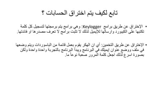 ‫؟‬ ‫الحساباث‬ ‫اختراق‬ ‫يتم‬ ‫لكيف‬ ‫تابع‬
•‫اإلختراق‬‫برامج‬ ‫طرٌك‬ ‫عن‬Keylogger:‫كلمة‬ ‫كل‬ ‫لتسجٌل‬ ‫برمجتها‬ ‫ٌتم‬ ‫برامج‬ ً‫وه‬
‫وارسالها‬ ‫الكٌبورد‬ ‫على‬ ‫تكتبها‬‫لإلٌمٌل‬‫فائدتها‬ ‫او‬ ‫مصدرها‬ ‫تعرف‬ ‫ال‬ ‫برامج‬ ‫تثبت‬ ‫ال‬ ‫لذلن‬.
•‫اإلختراق‬‫التخمٌن‬ ‫طرٌك‬ ‫عن‬:‫ٌموم‬ ‫الهكر‬ ‫ان‬ ‫أي‬‫بعمل‬‫من‬ ‫لائمة‬‫الباسوردات‬‫وضعها‬ ‫وٌتم‬
‫عنوان‬ ‫ووضع‬ ‫ملف‬ ً‫ف‬‫إٌمٌلن‬‫بالتجربة‬ ‫البرنامج‬ ‫وٌبدأ‬ ‫البرنامج‬ ً‫ف‬‫واحدة‬‫واحدة‬‫ولكن‬
‫ما‬ ً‫ا‬‫نوع‬ ‫صعبة‬ ‫المرور‬ ‫كلمة‬ ‫اجعل‬ ‫لذلن‬ ‫اسرع‬ ‫بصورة‬.
 
