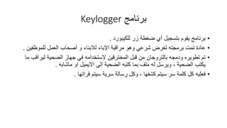 ‫برنامج‬Keylogger
•‫للكٌبورد‬ ‫زر‬ ‫ضغطة‬ ‫أي‬ ‫بتسجٌل‬ ‫ٌموم‬ ‫برنامج‬.
•‫اإلباء‬ ‫مرالبة‬ ‫وهو‬ ً‫شرع‬ ‫لغرض‬ ‫برمجته‬ ‫تمت‬ ‫عادة‬‫لالبناء‬‫للموظفٌن‬ ‫العمل‬ ‫أصحاب‬ ‫و‬.
•‫ودمجه‬ ‫تطوٌره‬ ‫تم‬‫بالتروجان‬‫ما‬ ‫لٌرالب‬ ‫الضحٌة‬ ‫جهاز‬ ً‫ف‬ ‫الستخدامه‬ ‫المخترلٌن‬ ‫لبل‬ ‫من‬
‫الى‬ ‫الضحٌة‬ ‫كتبه‬ ‫بما‬ ‫ملف‬ ‫له‬ ‫وٌرسل‬ ، ‫الضحٌة‬ ‫ٌكتب‬‫االٌمٌل‬‫او‬‫ماشابه‬.
•‫لراتها‬ ‫سٌتم‬ ‫سرٌة‬ ‫رسالة‬ ‫وكل‬ ، ‫كشفها‬ ‫سٌتم‬ ‫سر‬ ‫كلمة‬ ‫كل‬ ‫فعلٌه‬.
 