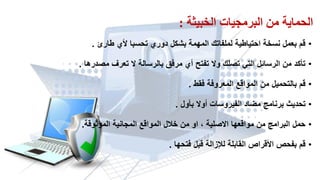 ‫الخبيثت‬ ‫البرمجياث‬ ‫مه‬ ‫الحمايت‬:
•‫طارئ‬ ‫ألي‬ ‫تحسبا‬ ‫دوري‬ ‫بشكل‬ ‫المهمة‬ ‫لملفاتن‬ ‫احتٌاطٌة‬ ‫نسخة‬ ‫بعمل‬ ‫لم‬.
•‫مصدرها‬ ‫تعرف‬ ‫ال‬ ‫بالرسالة‬ ‫مرفك‬ ‫أي‬ ‫تفتح‬ ‫وال‬ ‫تصلن‬ ً‫الت‬ ‫الرسائل‬ ‫من‬ ‫تأكد‬.
•‫فمط‬ ‫المعروفة‬ ‫الموالع‬ ‫من‬ ‫بالتحمٌل‬ ‫لم‬.
•‫بأول‬ ‫أوال‬ ‫الفٌروسات‬ ‫مضاد‬ ‫برنامج‬ ‫تحدٌث‬.
•‫الموثولة‬ ‫المجانٌة‬ ‫الموالع‬ ‫خالل‬ ‫من‬ ‫او‬ ، ‫االصلٌة‬ ‫موالعها‬ ‫من‬ ‫البرامج‬ ‫حمل‬.
•‫فتحها‬ ‫لبل‬ ‫لإلزالة‬ ‫المابلة‬ ‫األلراص‬ ‫بفحص‬ ‫لم‬.
 