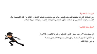 ‫الشخصٌة‬ ‫البٌانات‬
‫مثل‬ ‫الشخصٌة‬ ‫تلن‬ ‫من‬ ‫التأكد‬ ‫و‬ ‫التحمك‬ ‫شأنها‬ ‫من‬ ‫بٌانات‬ ً‫ه‬ ‫و‬ ‫ما‬ ‫بشخص‬ ‫للتعرٌف‬ ‫استخدم‬ ‫لد‬ ً‫الت‬ ‫البٌانات‬ ً‫ه‬
‫المٌالد‬ ‫تارٌخ‬ ‫بٌانات‬ ‫و‬ ،‫الطبٌة‬ ‫البٌانات‬ ،‫الشخص‬ ‫مظهر‬ ‫صفات‬ ‫و‬ ،ً‫الشخص‬ ‫الرلم‬ ‫و‬ ،‫االسم‬.
‫الخاصة‬ ‫المعلومات‬
‫كاألسرار‬ ‫لآلخرٌن‬ ‫نشرها‬ ‫و‬ ‫اشاعتها‬ ‫الناس‬ ‫بعض‬ ‫ٌرغب‬ ‫ال‬ ‫معلومات‬ ‫اي‬
‫خاصة‬ ‫الشخص‬ ‫ٌراها‬ ‫معلومات‬ ‫اي‬ ‫و‬ ‫الخاصة‬ ‫االمور‬ ،‫األفكار‬ ‫و‬
‫للنشر‬ ‫لابلة‬ ‫غٌر‬ ‫و‬.
 