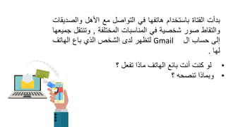 ‫بدأت‬‫الفتاة‬‫باستخدام‬‫هاتفها‬ً‫ف‬‫التواصل‬‫مع‬‫األهل‬‫والصدٌمات‬
‫والتماط‬‫صور‬‫شخصٌة‬ً‫ف‬‫المناسبات‬‫المختلفة‬,‫وتنتمل‬‫جمٌعها‬
‫إلى‬‫حساب‬‫ال‬Gmail‫لتظهر‬‫لدى‬‫الشخص‬‫الذي‬‫باع‬‫الهاتف‬
‫لها‬.
•‫؟‬ ‫تفعل‬ ‫ماذا‬ ‫الهاتف‬ ‫بائع‬ ‫أنت‬ ‫كنت‬ ‫لو‬
•‫؟‬ ‫تنصحه‬ ‫وبماذا‬
 