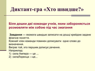 Диктант-гра «Хто швидше?»
Біля дошки дві команди учнів, яким забороняється
розмовляти між собою під час змагання
Завдання — якомога швидше записати на дошці крейдою задане
фізичне поняття.
Кожний член команди повинен дописувати одне слово до
визначення.
Виграє той, хто першим дописує речення.
Наприклад:
1) сила Ампера — це ...
2) силаЛоренца —це...
 