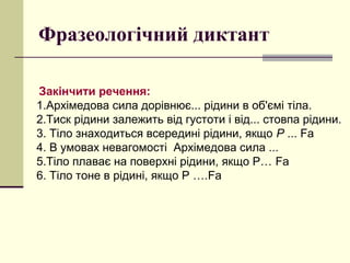 Фразеологічний диктант
Закінчити речення:
1.Архімедова сила дорівнює... рідини в об'ємі тіла.
2.Тиск рідини залежить від густоти і від... стовпа рідини.
3. Тіло знаходиться всередині рідини, якщо Р ... Fа
4. В умовах невагомості Архімедова сила ...
5.Тіло плаває на поверхні рідини, якщо Р… Fа
6. Тіло тоне в рідині, якщо Р ….Fа
 