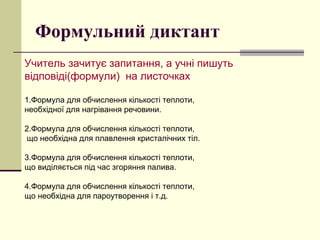 Формульний диктант
Учитель зачитує запитання, а учні пишуть
відповіді(формули) на листочках
1.Формула для обчислення кількості теплоти,
необхідної для нагрівання речовини.
2.Формула для обчислення кількості теплоти,
що необхідна для плавлення кристалічних тіл.
3.Формула для обчислення кількості теплоти,
що виділяється під час згоряння палива.
4.Формула для обчислення кількості теплоти,
що необхідна для пароутворення і т.д.
 