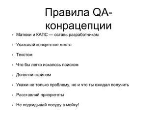 Правила QA-
конрацепции
• Матюки и КАПС — оставь разработчикам
• Указывай конкретное место
• Текстом
• Что бы легко искалось поиском
• Дополни скрином
• Укажи не только проблему, но и что ты ожидал получить
• Расставляй приоритеты
• Не подкидывай посуду в мойку!
 