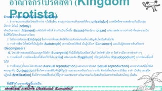 อำณำจักรโปรติสตำ (Kingdom
Protista)ลักษณะสาคัญของสิ่งมีชีวิตในอาณาจักรโปรติสตา
1. ร่างกายประกอบด้วยโครงสร้างง่าย ๆ ไม่ซับซ้อน ส่วนมากประกอบด้วยเซลล์เดียว (unicellular) บางินิดมีหลายเซลล์รวมกันเป็นกลุ่ม
เรียกว่า โคโลนี (colony)
หรือเป็นสายยาว (filament) แต่ยังไม่ทาหน้าที่ ร่วมกันเป็นเนื้อเยื่อ (tissue)หรืออวัยวะ (organ) แต่ละเซลล์สามารถทาหน้าที่ของความเป็น
สิ่งมีิีวิตได้ครบถ้วนอย่าง อิสระ
2. ไม่มีระยะตัวอ่อน (Embryo) ซึ่งต่างจากพืิและสัตว์ที่มีระยะตัวอ่อนก่อนที่จะเจริญเติบโตเป็นตัวเต็มวัย
3. การดารงิีพ มีทั้งินิดที่เป็นผู้ผลิต (Autotroph) เพราะมีคลอโรฟิลล์ เป็นผู้บริโภค (Consumer) และเป็นผู้ย่อยสลายอินทรียสาร
(Decomposer)
4. โครงสร้างของเซลล์เป็นแบบยูคาริโอติก (Eucaryotic) ซึ่งมีเยื่อหุ้มนิวเคลียส ได้แก่ โพรโทซัว เห็ด รา ยีสต์ ราเมือก สาหร่ายต่าง ๆ
5. การเคลื่อนที่ บางินิดเคลื่อนที่ได้โดยใิ้ ซีเลีย (cilia) แฟลกเจลลัม (flagellum) หรือซูโดโปเดียม (Pseudopodium) บางินิดเคลื่อนที่
ไม่ได้
6. การสืบพันธุ์ ทั้งแบบไม่อาศัยเพศ (Asexual reproduction) และแบบอาศัยเพศ (Sexual reproduction) แบบอาศัยเพศมีทั้งินิด
คอนจูเกิัน (Conjugation) ซึ่งเกิดจากเซลล์สืบพันธุ์ที่มีรูปร่างและขนาดเหมือนกัน มารวมกัน ดังเิ่นที่พบในพารามีเซียม ราดา เป็นต้น และินิด
ปฏิสนธิ (fertilization) ซึ่งเกิดจากเซลล์สืบพันธุ์ ที่มีรูปร่างและขนาดต่างกันมารวมกัน ดังเิ่นที่พบในสาหร่ายเป็นส่วนใหญ่ เป็นต้น
สิ่งมีชีวิตในอาณาจักรนี้แบ่งเป็น
 