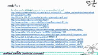 แหล่งที่มำ
ิีสการเรียนการสอนวิิา ecology โดย ผศ.ดร.ปกขวัญ หุตางกูร และ รศ.ไพรินทร์ กปิลานนท์
http://www.chaiwbi.com/2553student/m5/d5102/wbi/535111/index_pre.htmlhttp://www.vchark
arn.com/exam/set/479
http://203.114.120.251/phayalae14/paiboon/testpaiboon/2.html
http://www.thaigoodview.com/node/46207
http://www.multisrn.com/moodle/iframe/new/Templates/p21.htm
http://www.thaigoodview.com/node/49836
http://www.thaigoodview.com/node/45228
http://www.trueplookpanya.com/true/knowledge_detail.php?mul_content_id=572
http://www.sahavicha.com/?name=test&file=readtest&id=907
http://www.thaigoodview.com/library/contest2553/type2/science04/13/page/test.html
http://www.dek-d.com/board/view.php?id=1419010
http://www.trueplookpanya.com/true/knowledge_detail.php?mul_content_id=568
http://www.trueplookpanya.com/true/knowledge_detail.php?mul_content_id=569
http://www.trueplookpanya.com/true/knowledge_detail.php?mul_content_id=571
http://www.trueplookpanya.com/true/knowledge_detail.php?mul_content_id=570
 