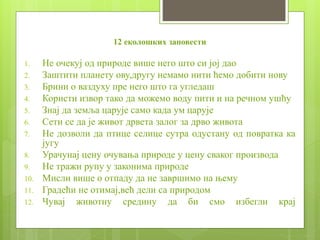 12 еколошких заповести
1. Не очекуј од природе више него што си јој дао
2. Заштити планету ову,другу немамо нити ћемо добити нову
3. Брини о ваздуху пре него што га угледаш
4. Користи извор тако да можемо воду пити и на речном ушћу
5. Знај да земља царује само када ум царује
6. Сети се да је живот дрвета залог за дрво живота
7. Не дозволи да птице селице сутра одустану од повратка ка
југу
8. Урачунај цену очувања природе у цену сваког производа
9. Не тражи рупу у законима природе
10. Мисли више о отпаду да не завршимо на њему
11. Градећи не отимај,већ дели са природом
12. Чувај животну средину да би смо избегли крај
 