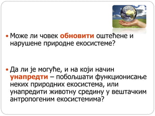  Може ли човек обновити оштећене и
нарушене природне екосистеме?
 Да ли је могуће, и на који начин
унапредти – побољшати функционисање
неких природних екосистема, или
унапредити животну средину у вештачким
антропогеним екосистемима?
 
