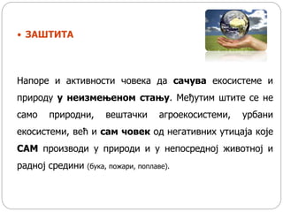  ЗАШТИТА
Напоре и активности човека да сачува екосистеме и
природу у неизмењеном стању. Међутим штите се не
само природни, вештачки агроекосистеми, урбани
екосистеми, већ и сам човек од негативних утицаја које
САМ производи у природи и у непосредној животној и
радној средини (бука, пожари, поплаве).
 