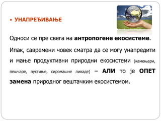  УНАПРЕЂИВАЊЕ
Односи се пре свега на антропогене екосистеме.
Ипак, савремени човек сматра да се могу унапредити
и мање продуктивни природни екосистеми (камењари,
пешчаре, пустиње, сиромашне ливаде) – АЛИ то је ОПЕТ
замена природног вештачким екосистемом.
 