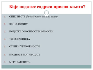 Које податке садржи црвена књига?
1. ОПИС ВРСТЕ (latinski naziv; домаћи назив)
2. ФОТОГРАФИЈУ
3. ПОДАТКЕ О РАСПРОСТРАЊЕНОСТИ
4. ТИП СТАНИШТА
5. СТЕПЕН УГРОЖЕНОСТИ
6. БРОЈНОСТ ПОПУЛАЦИЈЕ
7. МЕРЕ ЗАШТИТЕ...
 