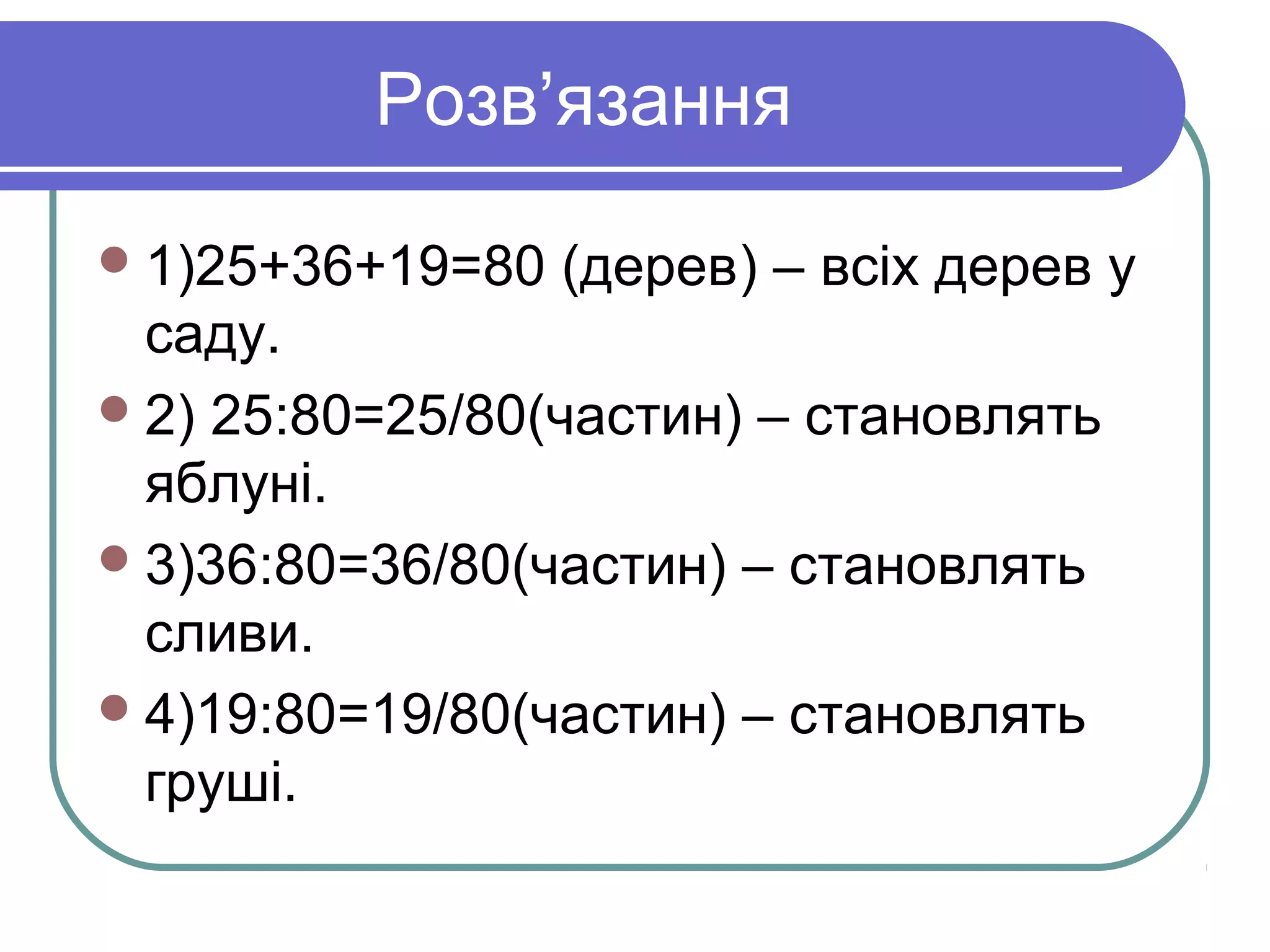 Розв’язання
1)25+36+19=80 (дерев) – всіх дерев у
саду.
2) 25:80=25/80(частин) – становлять
яблуні.
3)36:80=36/80(частин) – становлять
сливи.
4)19:80=19/80(частин) – становлять
груші.
 