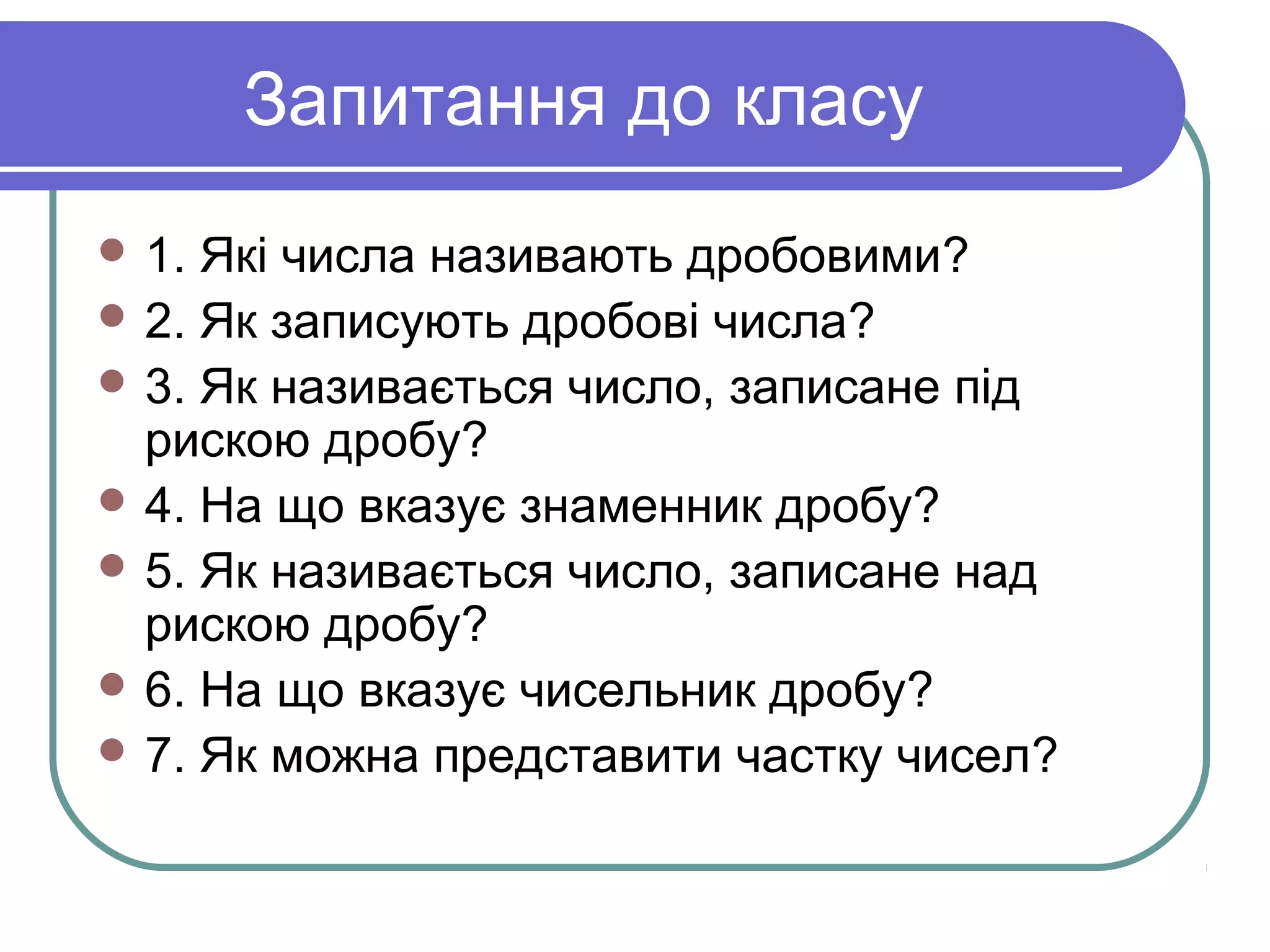 Запитання до класу
 1. Які числа називають дробовими?
 2. Як записують дробові числа?
 3. Як називається число, записане під
рискою дробу?
 4. На що вказує знаменник дробу?
 5. Як називається число, записане над
рискою дробу?
 6. На що вказує чисельник дробу?
 7. Як можна представити частку чисел?
 