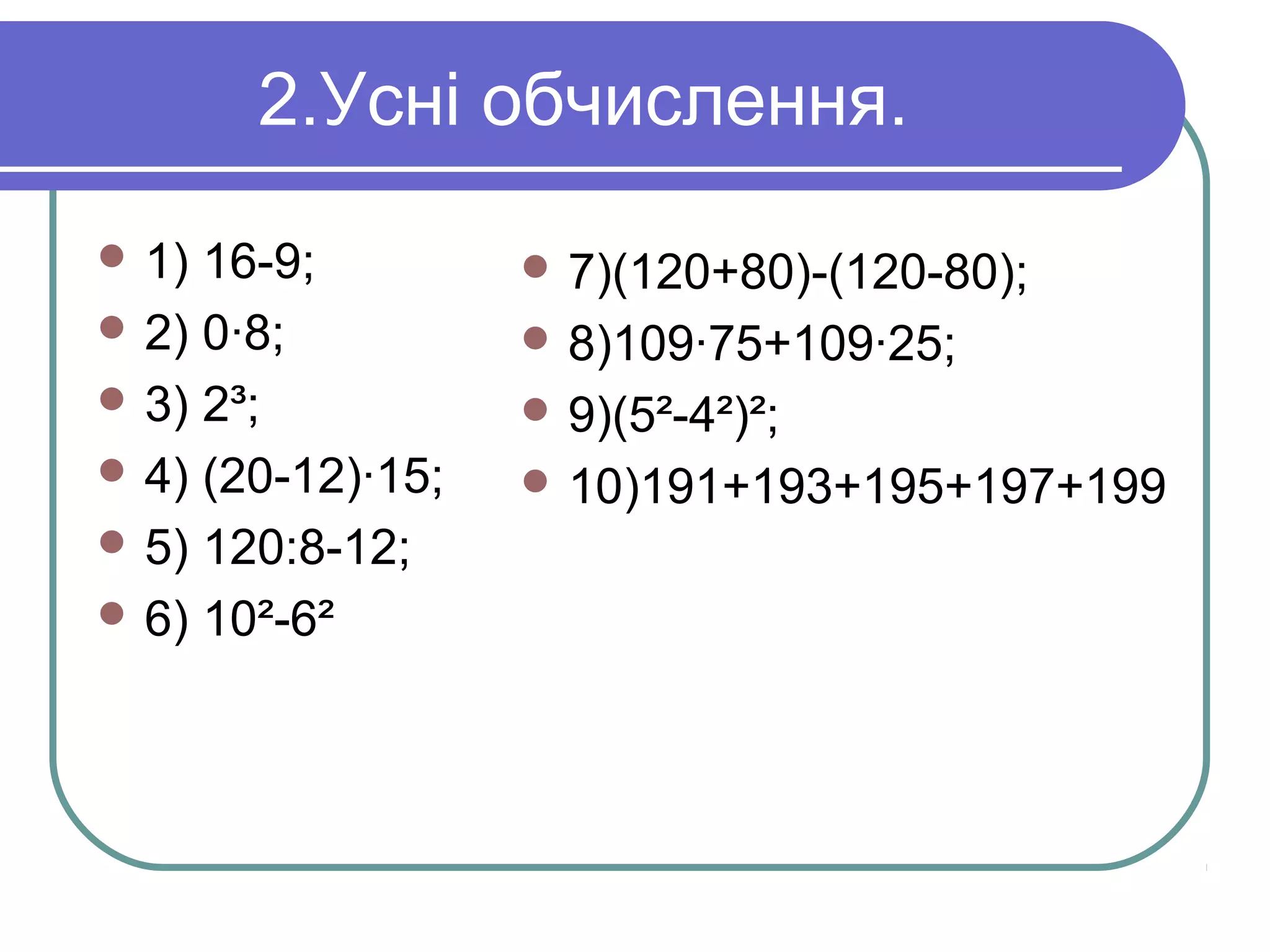 2.Усні обчислення.
 1) 16-9;
 2) 0·8;
 3) 2³;
 4) (20-12)·15;
 5) 120:8-12;
 6) 10²-6²
 7)(120+80)-(120-80);
 8)109·75+109·25;
 9)(5²-4²)²;
 10)191+193+195+197+199
 