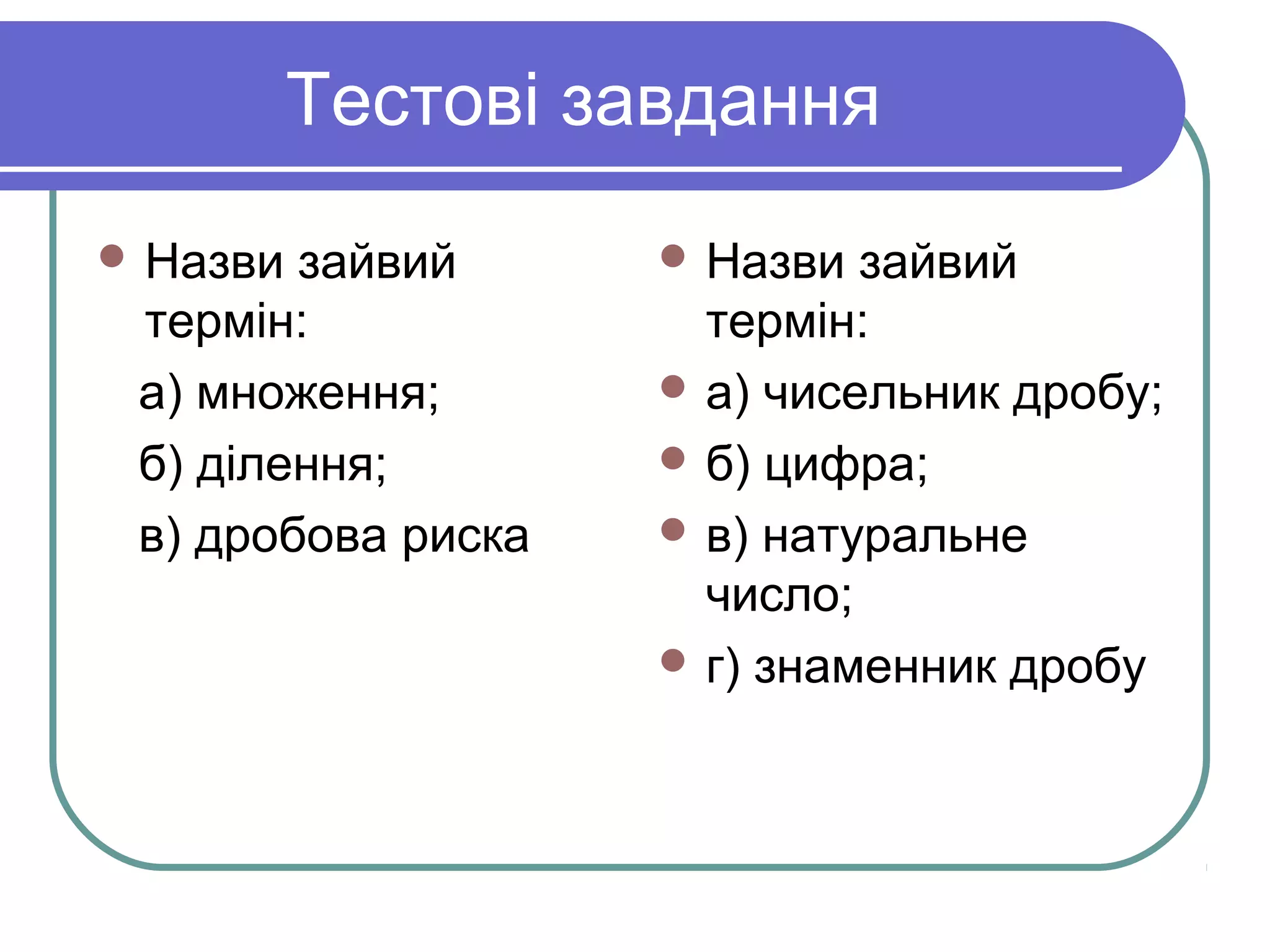 Тестові завдання
 Назви зайвий
термін:
а) множення;
б) ділення;
в) дробова риска
 Назви зайвий
термін:
 а) чисельник дробу;
 б) цифра;
 в) натуральне
число;
 г) знаменник дробу
 