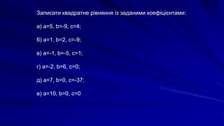 Записати квадратне рівняння із заданими коефіцієнтами:
а) а=5, b=-9, с=4;
б) а=1, b=2, с=-9;
в) а=-1, b=-5, с=1;
г) а=-2, b=6, с=0;
д) а=7, b=0, с=-37;
е) а=10, b=0, с=0
 
