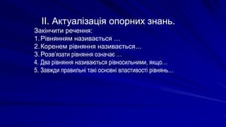 ІІ. Актуалізація опорних знань.
Закінчити речення:
1.Рівнянням називається …
2.Коренем рівняння називається…
3.Розв’язати рівняння означає …
4. Два рівняння називаються рівносильними, якщо…
5. Завжди правильні такі основні властивості рівнянь…
 