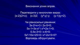 Виконання усних вправ.
Перетворити у многочлен вираз:
(х-2)(2+х); (х-3)2; (у³-у)·у; (у-1)(у+2).
Чи рівносильні рівняння:
3х-2=х+3 і 2х-5=0;
5х-1=3х-х² і х²+2х-1=0;
0,5х-3=0 і х-6=0;
5х²-10х+25=0 і х²-2х+5=0?
Відповідь обгрунтувати.
 