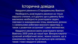 Історична довідка
Квадратні рівняння в Стародавньому Вавілоні
Необхідність розв’язувати рівняння не тільки
першого степеня, а й другого ще в давнину була
викликана необхідністю розв’язувати задачі,
пов’язані із знаходженням площ земельних ділянок
і з земельними роботами воєнного характеру, а
також з розвитком астрономії і самої математики.
Квадратні рівняння вміли розв’язувати жителі
Вавілону 2000 років до нашої ери. Використовуючи
сучасний алгебраїчний запис, можна сказати, що в
клинописних текстах зустрічаються крім неповних,
також і повні квадратні рівняння.
 