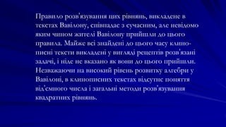 Правило розв’язування цих рівнянь, викладене в
текстах Вавілону, співпадає з сучасним, але невідомо
яким чином жителі Вавілону прийшли до цього
правила. Майже всі знайдені до цього часу клино-
писні тексти викладені у вигляді рецептів розв’язані
задачі, і ніде не вказано як вони до цього прийшли.
Незважаючи на високий рівень розвитку алгебри у
Вавілоні, в клинописних текстах відсутнє поняття
від’ємного числа і загальні методи розв’язування
квадратних рівнянь.
 
