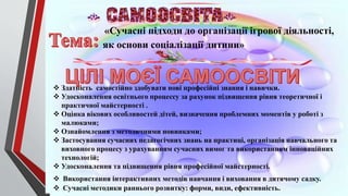 «Сучасні підходи до організації ігрової діяльності,
як основи соціалізації дитини»
 Здатність самостійно здобувати нові професійні знання і навички.
 Удосконалення освітнього процессу за рахунок підвищення рівня теоретичної і
практичної майстерності .
 Оцінка вікових особливостей дітей, визначення проблемних моментів у роботі з
малюками;
 Ознайомлення з методичними новинками;
 Застосування сучасних педагогічних знань на практиці, організація навчального та
виховного процесу з урахуванням сучасних вимог та використанням інноваційних
технологій;
 Удосконалення та підвищення рівня професійної майстерності.
 Використання інтерактивних методів навчання і виховання в дитячому садку.
 Сучасні методики раннього розвитку: форми, види, ефективність.
 