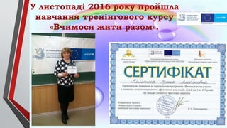 У листопаді 2016 року пройшла
навчання тренінгового курсу
«Вчимося жити разом».
 