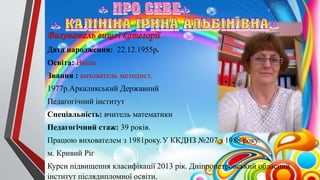 Вихователь вищої категорії
Дата народження: 22.12.1955р.
Освіта: Вища
Звання : вихователь методист.
1977р.Аркаликський Державний
Педагогічний інститут
Спеціальність: вчитель математики
Педагогічний стаж: 39 років.
Працюю вихователем з 1981року.У ККДНЗ №207 з 1988 року.
м. Кривий Ріг
Курси підвищення класифікації 2013 рік. Дніпропетровський обласний
інститут післядипломної освіти.
 