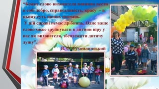 “Кожне слово вихователя повинно нести
в собі добро, справедливість, красу – в
цьому суть наших повчань.
У цій справі немає дрібниць. Одне ваше
слово може зруйнувати в дитини віру у
вас як вихователя, збентежити дитячу
душу”.
В. О. Сухомлинський
 