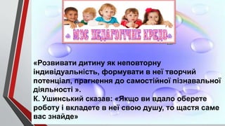 «Розвивати дитину як неповторну
індивідуальність, формувати в неї творчий
потенціал, прагнення до самостійної пізнавальної
діяльності ».
К. Ушинський сказав: «Якщо ви вдало оберете
роботу і вкладете в неї свою душу, то щастя саме
вас знайде»
 