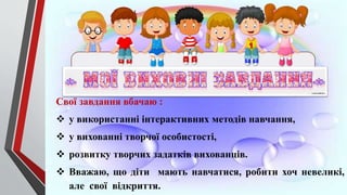 Свої завдання вбачаю :
 у використанні інтерактивних методів навчання,
 у вихованні творчої особистості,
 розвитку творчих задатків вихованців.
 Вважаю, що діти мають навчатися, робити хоч невеликі,
але свої відкриття.
 