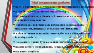 не бути настирливою: у кожного свій світ інтересів і захоплень;
дітям більше самостійності і права вибору;
не розважальність, а цікавість і захоплення як основа
емоційного тону заняття.
 «прихована» диференціація вихованців по навчальним
можливостям, інтересам, особливостям і нахилам;
 вміти вставати на позицію дитини, бачити в ній особистість,
індивідуальність;
 допомагати дитині бути соціально значимим і успішним;
надаєш вимоги до вихованців, перевір, відповідаєш їм сам;
все нове - це цікаво!
 