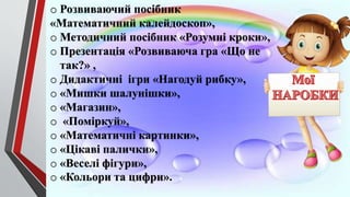 o Розвиваючий посібник
«Математичний калейдоскоп»,
o Методичний посібник «Розумні кроки»,
o Презентація «Розвиваюча гра «Що не
так?» ,
o Дидактичні ігри «Нагодуй рибку»,
o «Мишки шалунішки»,
o «Магазин»,
o «Поміркуй»,
o «Математичні картинки»,
o «Цікаві палички»,
o «Веселі фігури»,
o «Кольори та цифри».
 