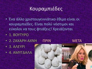 Κουραμπιέδες
• Ένα άλλο χριστουγεννιάτικο έθιμο είναι οι
κουραμπιέδες. Είναι πολύ νόστιμοι και
εύκολοι να τους φτιάξεις! Χρειάζονται
• 1. ΒΟΥΤΥΡΟ
• 2. ΖΑΧΑΡΗ ΑΧΝΗ ΠΡΙΝ ΜΕΤΑ
• 3. ΑΛΕΥΡΙ
• 4. ΑΜΥΓΔΑΛΑ
 