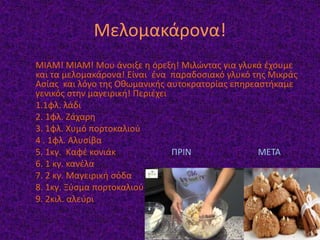 Μελομακάρονα!
ΜΙΑΜ! ΜΙΑΜ! Μου άνοιξε η όρεξη! Μιλώντας για γλυκά έχουμε
και τα μελομακάρονα! Είναι ένα παραδοσιακό γλυκό της Μικράς
Ασίας και λόγο της Οθωμανικής αυτοκρατορίας επηρεαστήκαμε
γενικός στην μαγειρική! Περιέχει
1.1φλ. λάδι
2. 1φλ. Ζάχαρη
3. 1φλ. Χυμό πορτοκαλιού
4 . 1φλ. Αλυσίβα
5. 1κγ. Καφέ κονιάκ ΠΡΙΝ ΜΕΤΑ
6. 1 κγ. κανέλα
7. 2 κγ. Μαγειρική σόδα
8. 1κγ. Ξύσμα πορτοκαλιού
9. 2κιλ. αλεύρι
 