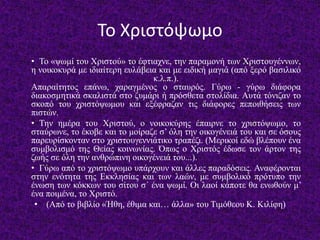 Το Χριστόψωμο
• Το «ψωμί του Χριστού» το έφτιαχνε, την παραμονή των Χριστουγέννων,
η νοικοκυρά με ιδιαίτερη ευλάβεια και με ειδική μαγιά (από ξερό βασιλικό
κ.λ.π.).
Απαραίτητος επάνω, χαραγμένος ο σταυρός. Γύρω - γύρω διάφορα
διακοσμητικά σκαλιστά στο ζυμάρι ή πρόσθετα στολίδια. Αυτά τόνιζαν το
σκοπό του χριστόψωμου και εξέφραζαν τις διάφορες πεποιθήσεις των
πιστών.
• Την ημέρα του Χριστού, ο νοικοκύρης έπαιρνε το χριστόψωμο, το
σταύρωνε, το έκοβε και το μοίραζε σ’ όλη την οικογένειά του και σε όσους
παρευρίσκονταν στο χριστουγεννιάτικο τραπέζι. (Μερικοί εδώ βλέπουν ένα
συμβολισμό της Θείας κοινωνίας. Όπως ο Χριστός έδωσε τον άρτον της
ζωής σε όλη την ανθρώπινη οικογένειά του...).
• Γύρω από το χριστόψωμο υπάρχουν και άλλες παραδόσεις. Αναφέρονται
στην ενότητα της Εκκλησίας και των λαών, με συμβολικό πρότυπο την
ένωση των κόκκων του σίτου σ΄ ένα ψωμί. Οι λαοί κάποτε θα ενωθούν μ’
ένα ποιμένα, το Χριστό.
• (Από το βιβλίο «Ήθη, έθιμα και… άλλα» του Τιμόθεου Κ. Κιλίφη)
 