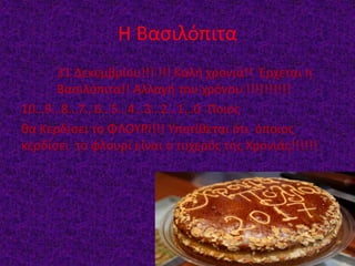 Η Βασιλόπιτα
31 Δεκεμβρίου!!! !!! Καλή χρονιά!! Έρχεται η
Βασιλόπιτα!! Αλλαγή του χρόνου !!!!!!!!!!
10…9…8…7…6…5…4…3…2…1…0 Ποιος
θα Κερδίσει το ΦΛΟΥΡΙ!!! Υποτίθεται ότι όποιος
κερδίσει το φλουρί είναι ο τυχερός της Χρονιάς!!!!!!
 
