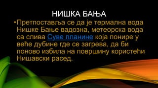 НИШКА БАЊА
•Претпоставља се да је термална вода
Нишке Бање вадозна, метеорска вода
са слива Суве планине која понире у
веће дубине где се загрева, да би
поново избила на површину користећи
Нишавски расед.
 